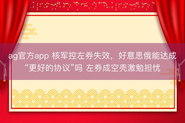 ag官方app 核军控左券失效,好意思俄能达成“更好的协议”吗 左券成空壳激勉担忧