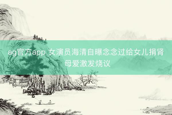 ag官方app 女演员海清自曝念念过给女儿捐肾 母爱激发烧议