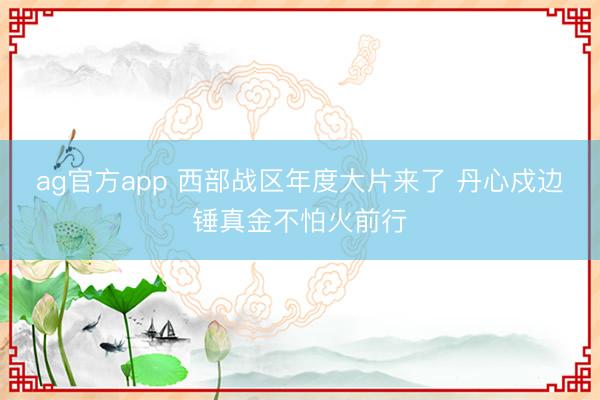 ag官方app 西部战区年度大片来了 丹心戍边锤真金不怕火前行