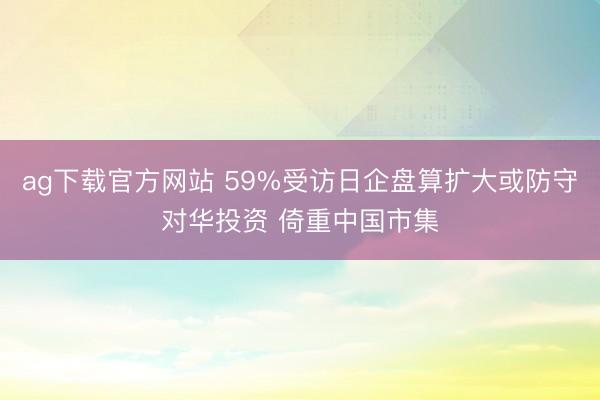 ag下载官方网站 59%受访日企盘算扩大或防守对华投资 倚重中国市集