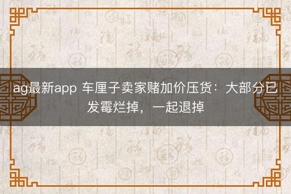 ag最新app 车厘子卖家赌加价压货：大部分已发霉烂掉，一起