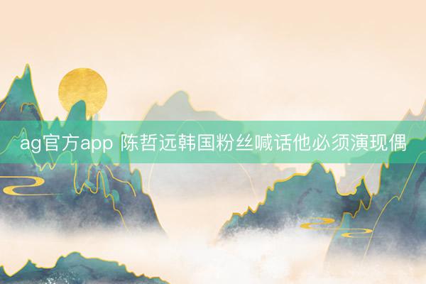 ag官方app 陈哲远韩国粉丝喊话他必须演现偶