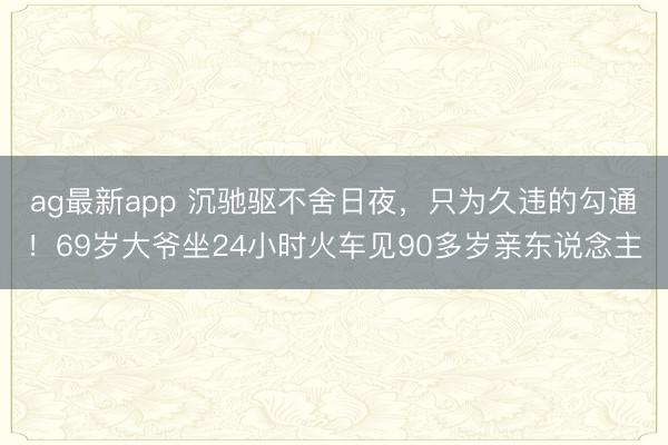 ag最新app 沉驰驱不舍日夜，只为久违的勾通！69岁大爷坐24小时火车见90多岁亲东说念主