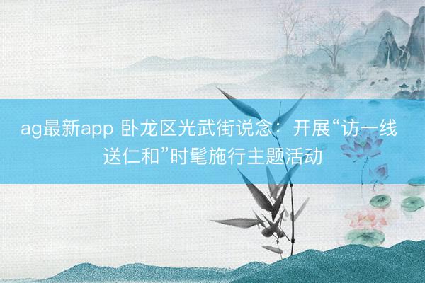 ag最新app 卧龙区光武街说念：开展“访一线 送仁和”时髦