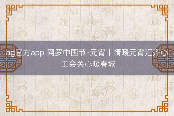 ag官方app 网罗中国节·元宵丨情暖元宵汇齐心 工会关心暖