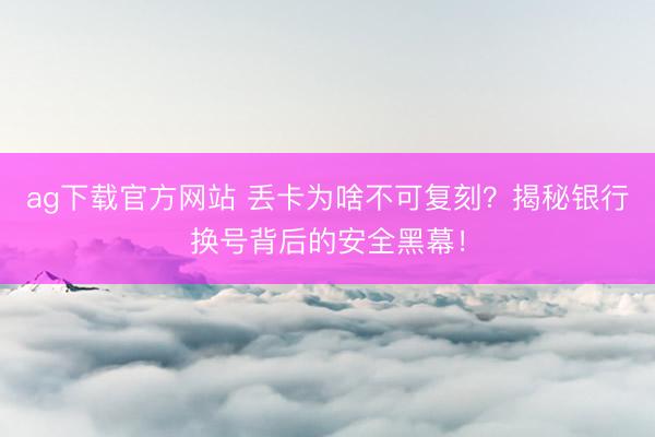ag下载官方网站 丢卡为啥不可复刻？揭秘银行换号背后的安全黑