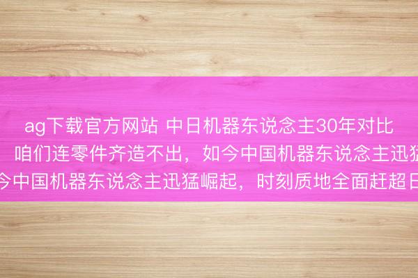ag下载官方网站 中日机器东说念主30年对比，30年前日本左右公共，咱们连零件齐造不出，如今中国机器东说念主迅猛崛起，时刻质地全面赶超日本