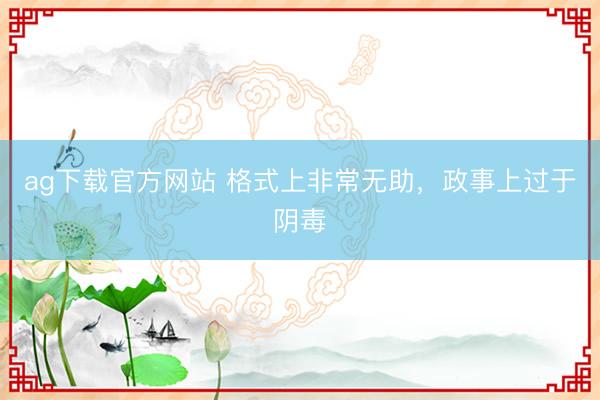 ag下载官方网站 格式上非常无助，政事上过于阴毒