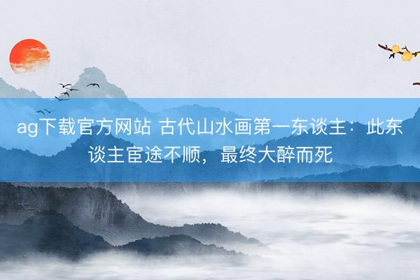 ag下载官方网站 古代山水画第一东谈主：此东谈主宦途不顺，最终大醉而死